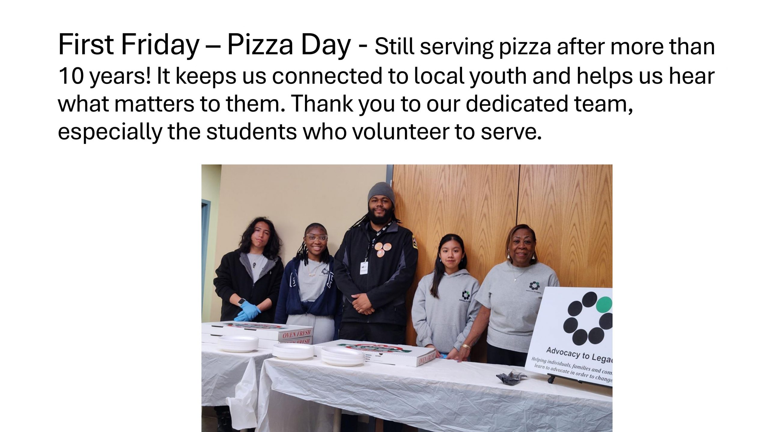 2026 ADVOCACY TO LEGACY - First Friday – Pizza Day - Still serving pizza after more than 10 years! It keeps us connected to local youth and helps us hear what matters to them. Thank you to our dedicated team, especially the students who volunteer to serve.